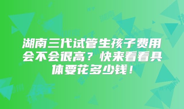 湖南三代试管生孩子费用会不会很高？快来看看具体要花多少钱！