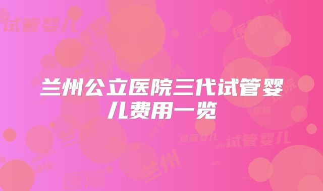 兰州公立医院三代试管婴儿费用一览
