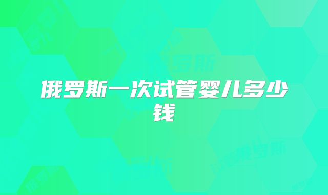 俄罗斯一次试管婴儿多少钱