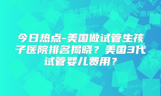 今日热点-美国做试管生孩子医院排名揭晓？美国3代试管婴儿费用？