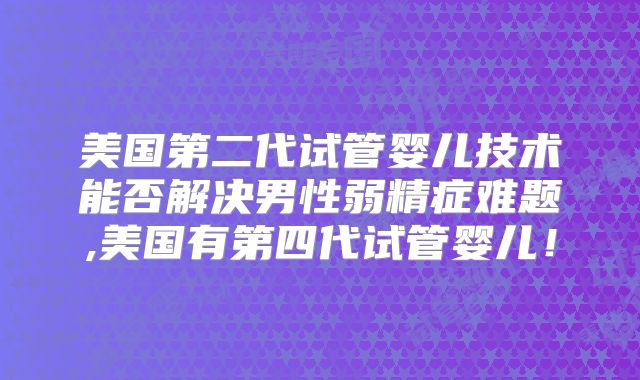 美国第二代试管婴儿技术能否解决男性弱精症难题,美国有第四代试管婴儿！