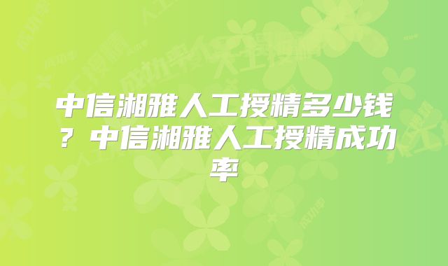 中信湘雅人工授精多少钱？中信湘雅人工授精成功率