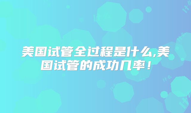 美国试管全过程是什么,美国试管的成功几率！
