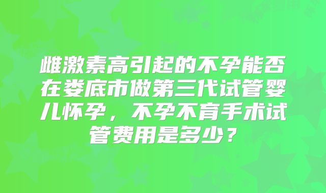 雌激素高引起的不孕能否在娄底市做第三代试管婴儿怀孕，不孕不育手术试管费用是多少？