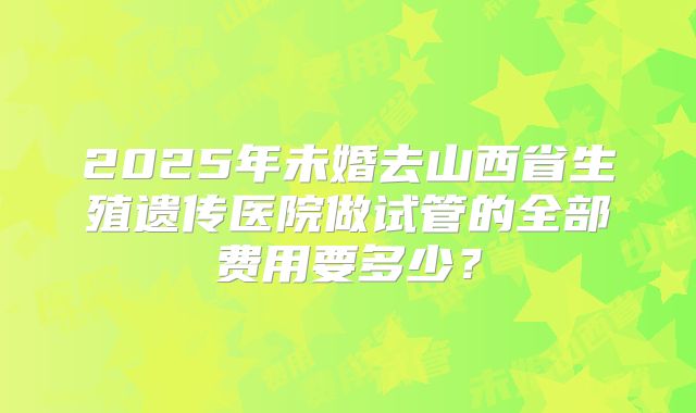 2025年未婚去山西省生殖遗传医院做试管的全部费用要多少？