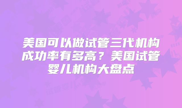 美国可以做试管三代机构成功率有多高?美国试管婴儿机构大盘点