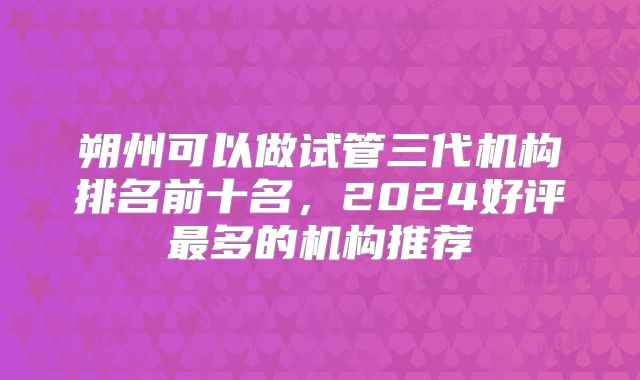 朔州可以做试管三代机构排名前十名，2024好评最多的机构推荐