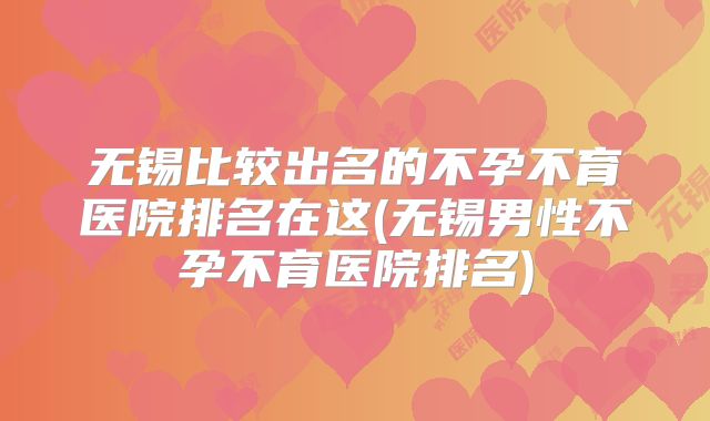 无锡比较出名的不孕不育医院排名在这(无锡男性不孕不育医院排名)