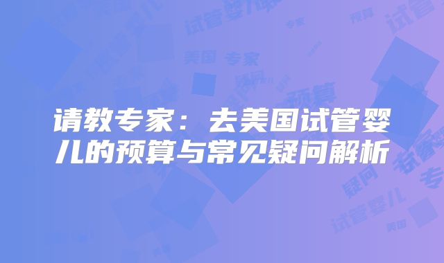 请教专家:去美国试管婴儿的预算与常见疑问解析