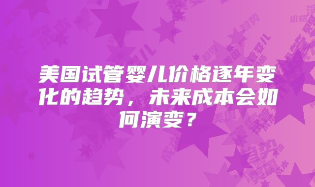 美国试管婴儿价格逐年变化的趋势，未来成本会如何演变？