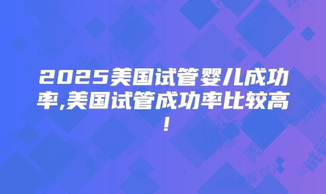 2025美国试管婴儿成功率,美国试管成功率比较高！