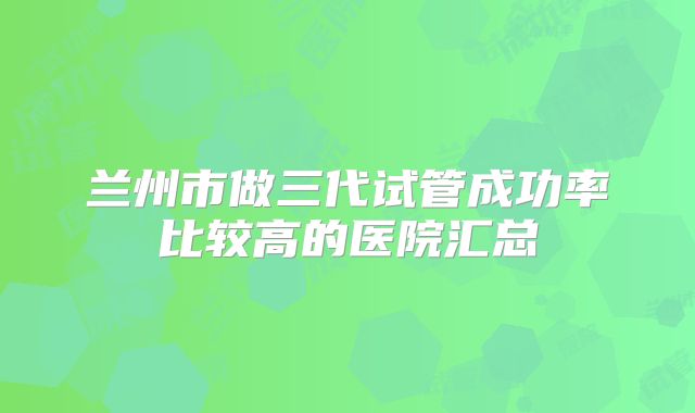 兰州市做三代试管成功率比较高的医院汇总