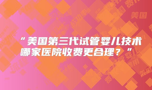 “美国第三代试管婴儿技术哪家医院收费更合理？”
