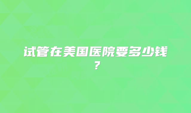 试管在美国医院要多少钱？