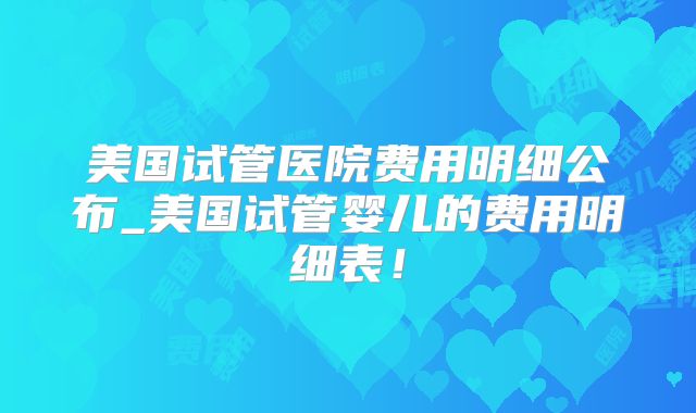 美国试管医院费用明细公布_美国试管婴儿的费用明细表！