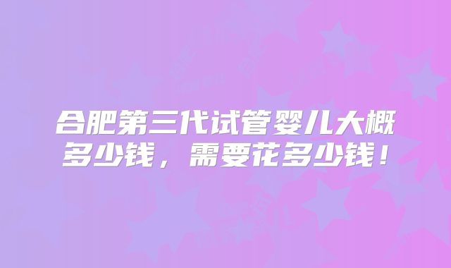 合肥第三代试管婴儿大概多少钱，需要花多少钱！