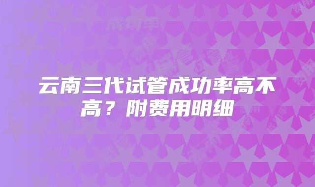 云南三代试管成功率高不高？附费用明细