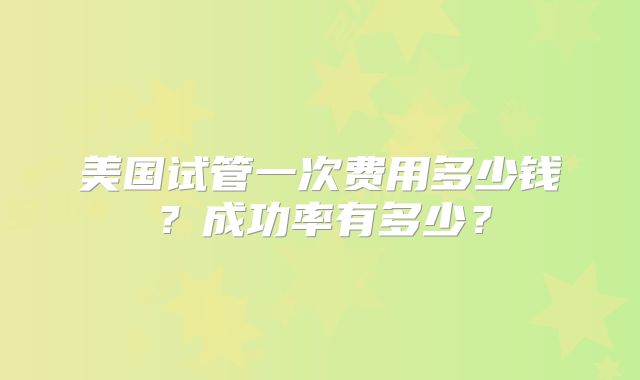 美国试管一次费用多少钱?成功率有多少?