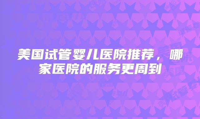 美国试管婴儿医院推荐,哪家医院的服务更周到