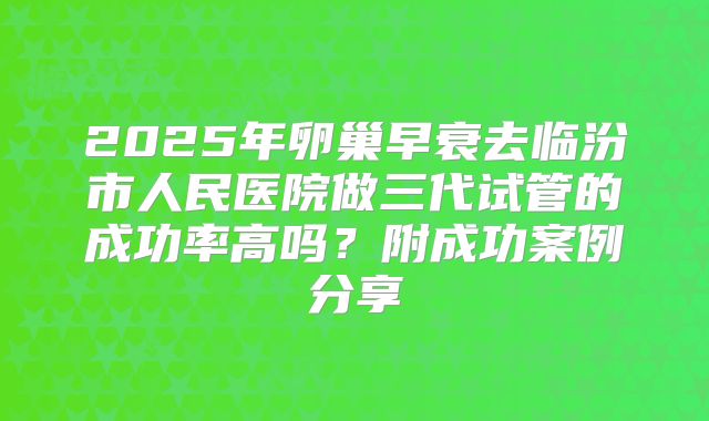 2025年卵巢早衰去临汾市人民医院做三代试管的成功率高吗？附成功案例分享