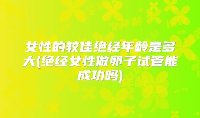 女性的较佳绝经年龄是多大(绝经女性做卵子试管能成功吗)