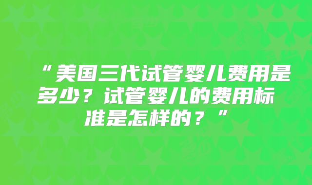 “美国三代试管婴儿费用是多少?试管婴儿的费用标准是怎样的?”