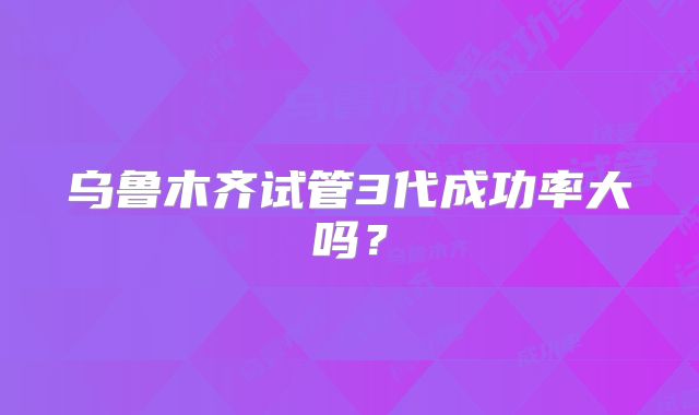 乌鲁木齐试管3代成功率大吗?