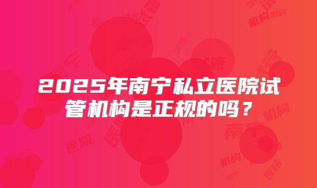 2025年南宁私立医院试管机构是正规的吗?
