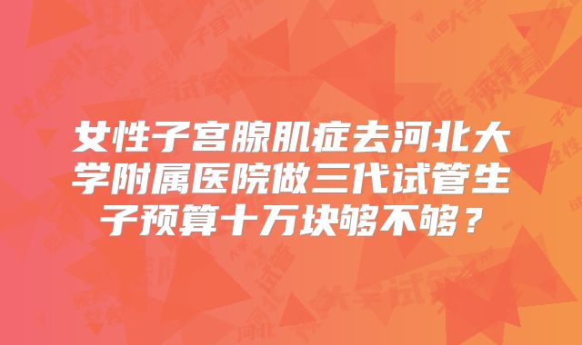 女性子宫腺肌症去河北大学附属医院做三代试管生子预算十万块够不够？