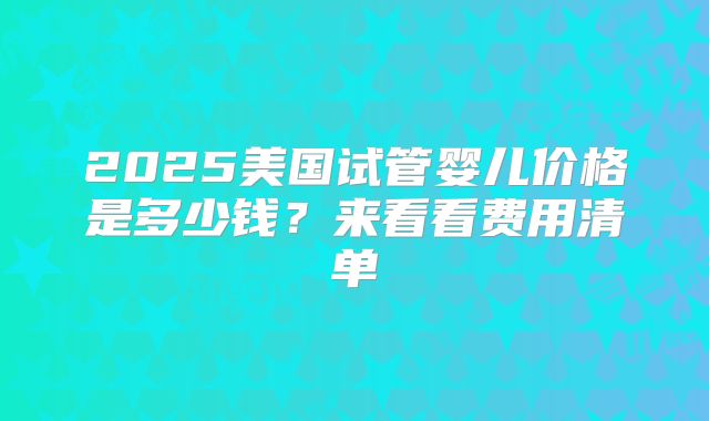 2025美国试管婴儿价格是多少钱？来看看费用清单