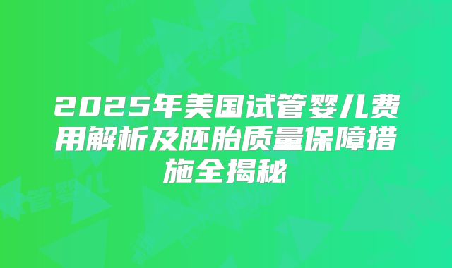 2025年美国试管婴儿费用解析及胚胎质量保障措施全揭秘