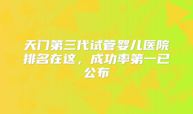 天门第三代试管婴儿医院排名在这，成功率第一已公布