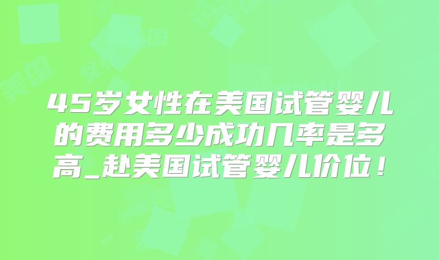 45岁女性在美国试管婴儿的费用多少成功几率是多高_赴美国试管婴儿价位！