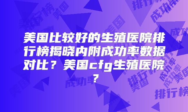 美国比较好的生殖医院排行榜揭晓内附成功率数据对比？美国cfg生殖医院？