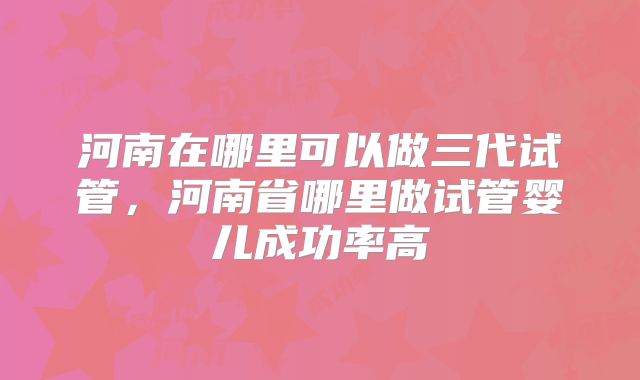 河南在哪里可以做三代试管,河南省哪里做试管婴儿成功率高
