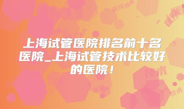 上海试管医院排名前十名医院_上海试管技术比较好的医院!