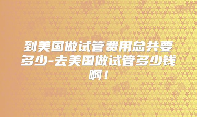 到美国做试管费用总共要多少-去美国做试管多少钱啊！