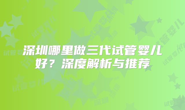 深圳哪里做三代试管婴儿好？深度解析与推荐