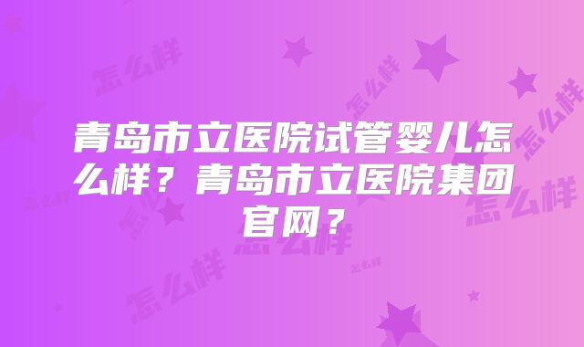 青岛市立医院试管婴儿怎么样?青岛市立医院集团官网?