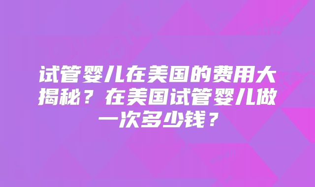 试管婴儿在美国的费用大揭秘?在美国试管婴儿做一次多少钱?