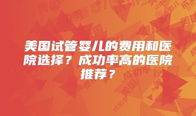 美国试管婴儿的费用和医院选择?成功率高的医院推荐?
