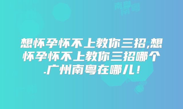 想怀孕怀不上教你三招,想怀孕怀不上教你三招哪个.广州南粤在哪儿！