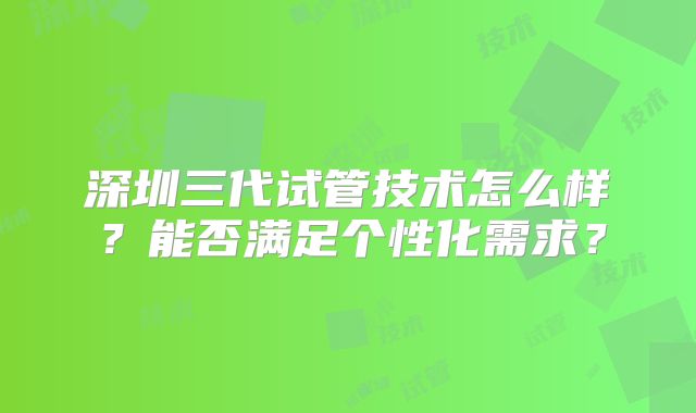 深圳三代试管技术怎么样？能否满足个性化需求？