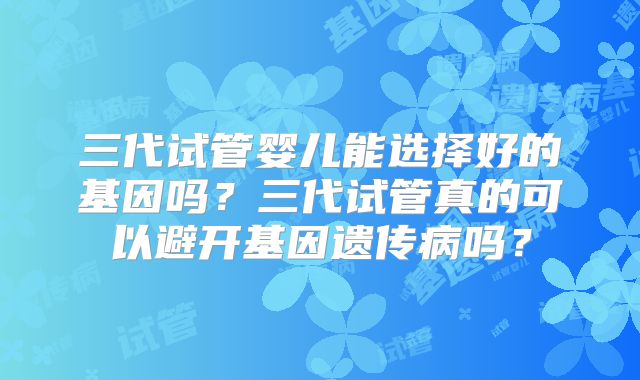 三代试管婴儿能选择好的基因吗？三代试管真的可以避开基因遗传病吗？