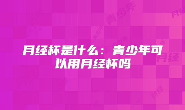月经杯是什么:青少年可以用月经杯吗
