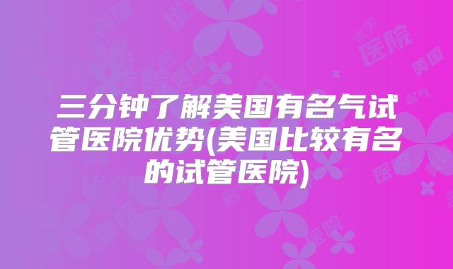三分钟了解美国有名气试管医院优势(美国比较有名的试管医院)