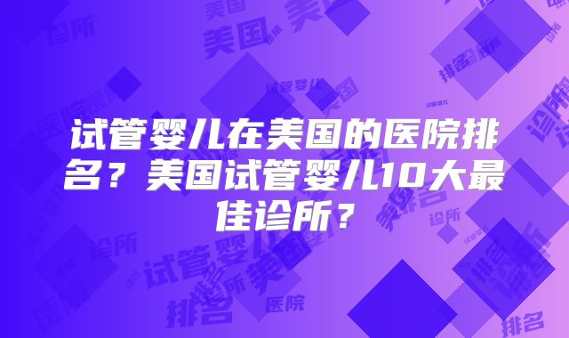 试管婴儿在美国的医院排名？美国试管婴儿10大最佳诊所？