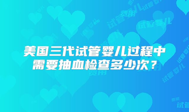 美国三代试管婴儿过程中需要抽血检查多少次？