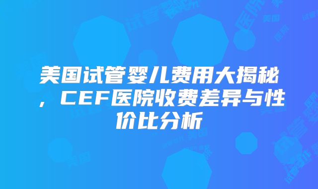 美国试管婴儿费用大揭秘,CEF医院收费差异与性价比分析