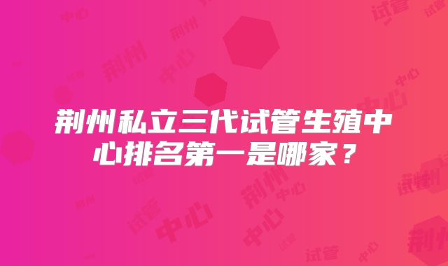 荆州私立三代试管生殖中心排名第一是哪家？